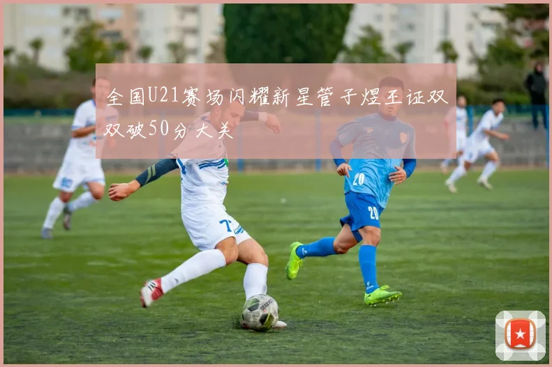 全国U21赛场闪耀新星管子煜王证双双破50分大关