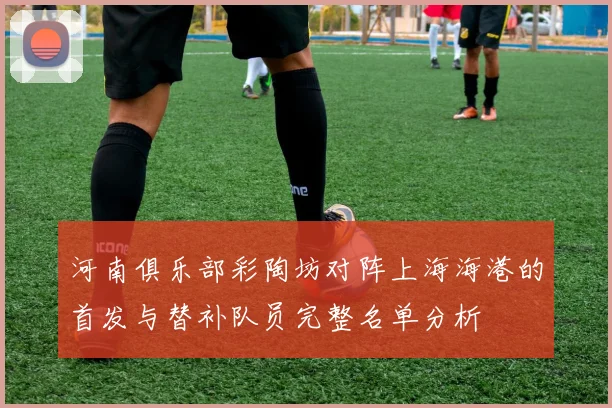 河南俱乐部彩陶坊对阵上海海港的首发与替补队员完整名单分析