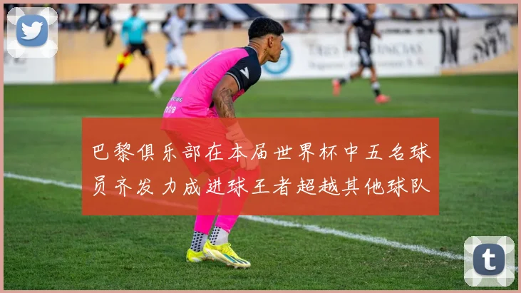 巴黎俱乐部在本届世界杯中五名球员齐发力成进球王者超越其他球队