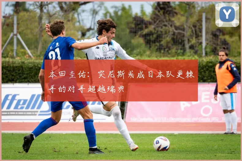 本田圭佑：突尼斯或成日本队更棘手的对手超越瑞典