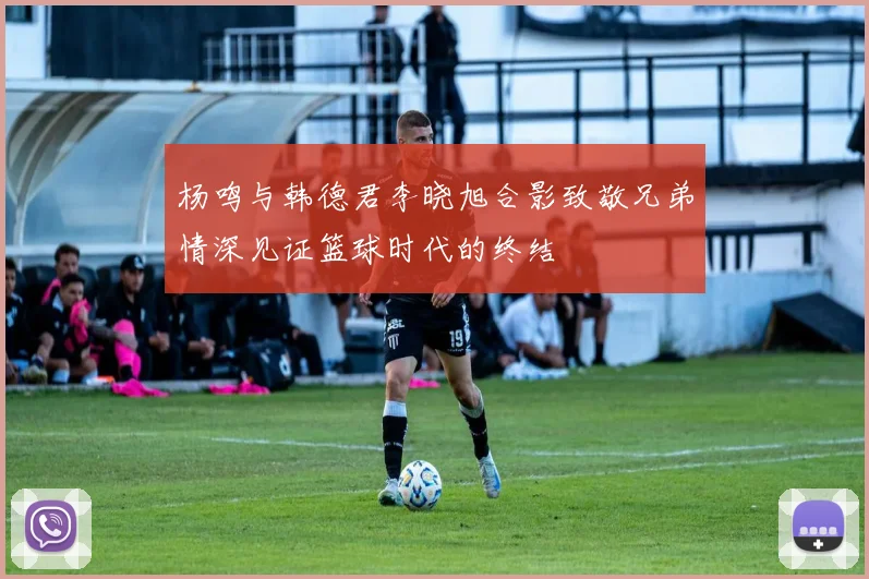 杨鸣与韩德君李晓旭合影致敬兄弟情深见证篮球时代的终结