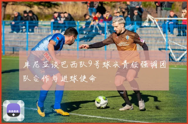 库尼亚谈巴西队9号球衣责任强调团队合作与进球使命