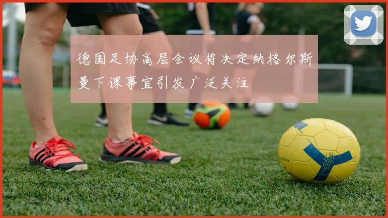 德国足协高层会议将决定纳格尔斯曼下课事宜引发广泛关注