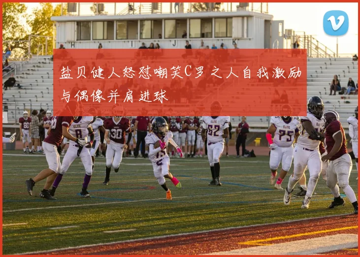 盐贝健人怒怼嘲笑C罗之人自我激励与偶像并肩进球