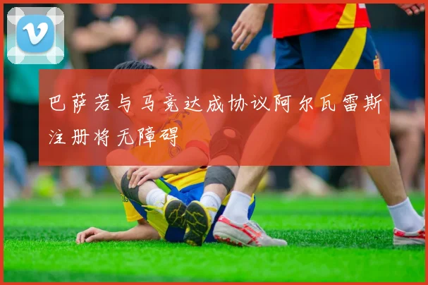 巴萨若与马竞达成协议阿尔瓦雷斯注册将无障碍