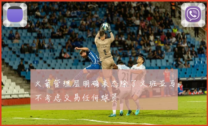 火箭管理层明确表态除了文班亚马不考虑交易任何球员
