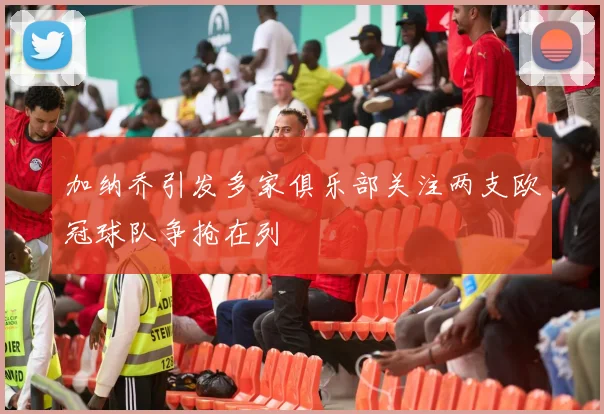 加纳乔引发多家俱乐部关注两支欧冠球队争抢在列