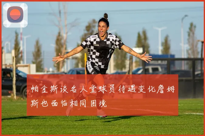 帕金斯谈名人堂球员待遇变化詹姆斯也面临相同困境