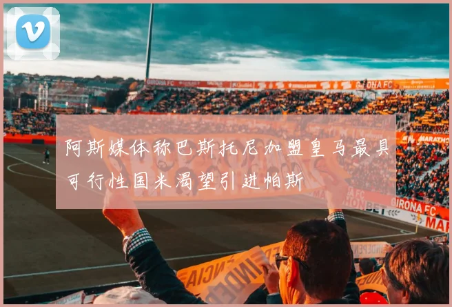 阿斯媒体称巴斯托尼加盟皇马最具可行性国米渴望引进帕斯