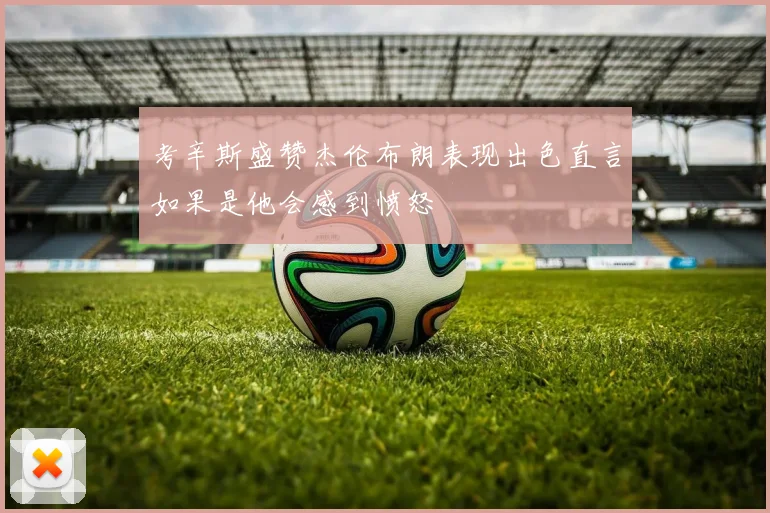 考辛斯盛赞杰伦布朗表现出色直言如果是他会感到愤怒