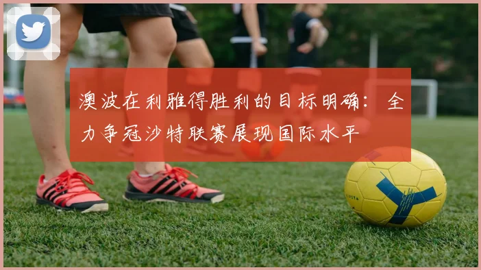 澳波在利雅得胜利的目标明确：全力争冠沙特联赛展现国际水平