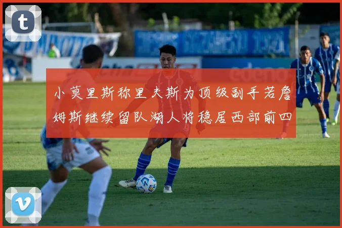 小莫里斯称里夫斯为顶级副手若詹姆斯继续留队湖人将稳居西部前四