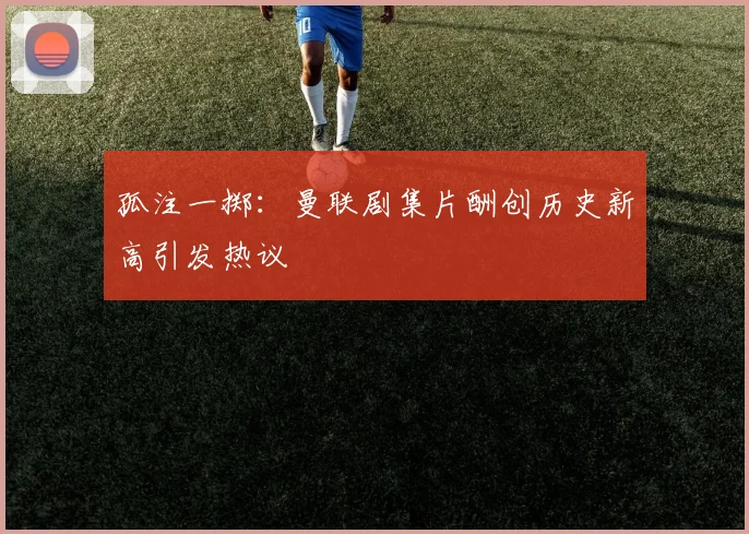 孤注一掷：曼联剧集片酬创历史新高引发热议