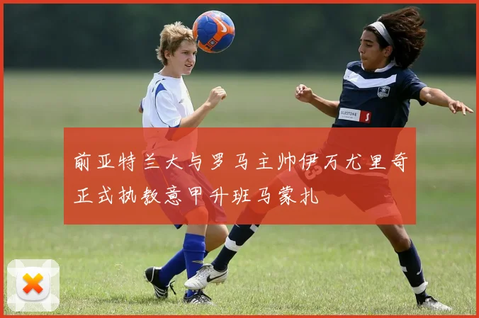 前亚特兰大与罗马主帅伊万尤里奇正式执教意甲升班马蒙扎