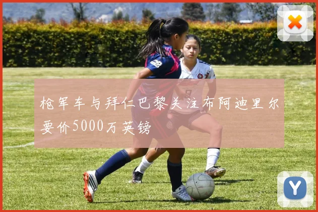 枪军车与拜仁巴黎关注布阿迪里尔要价5000万英镑