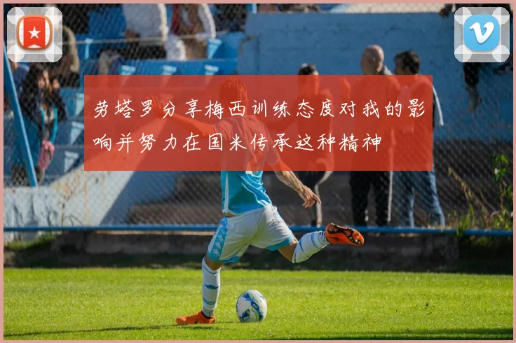 劳塔罗分享梅西训练态度对我的影响并努力在国米传承这种精神
