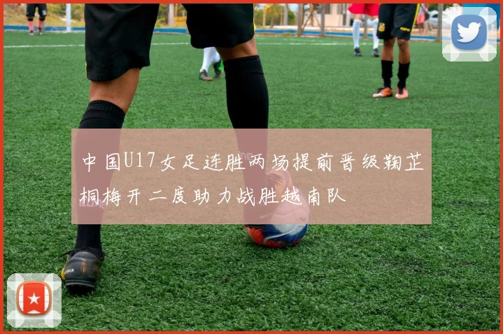 中国U17女足连胜两场提前晋级鞠芷桐梅开二度助力战胜越南队