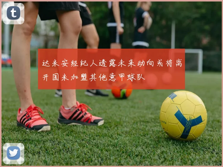 达米安经纪人透露未来动向或将离开国米加盟其他意甲球队