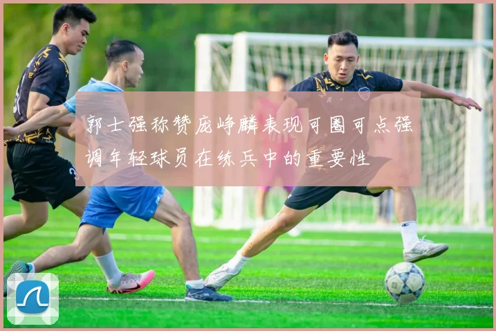 郭士强称赞庞峥麟表现可圈可点强调年轻球员在练兵中的重要性