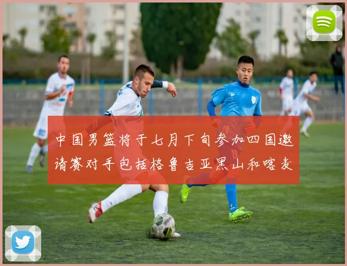 中国男篮将于七月下旬参加四国邀请赛对手包括格鲁吉亚黑山和喀麦隆