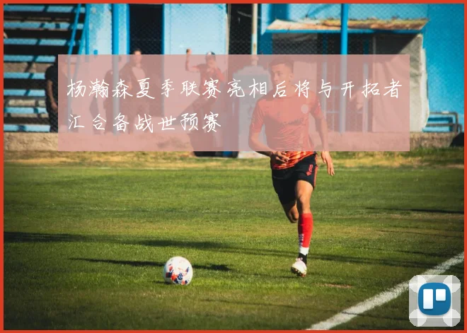 杨瀚森夏季联赛亮相后将与开拓者汇合备战世预赛