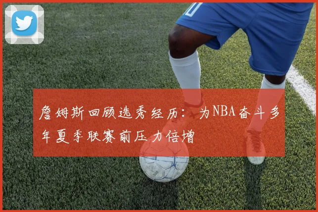 詹姆斯回顾选秀经历：为NBA奋斗多年夏季联赛前压力倍增