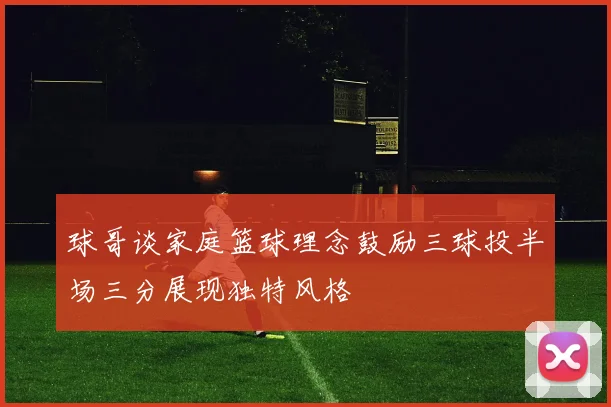 球哥谈家庭篮球理念鼓励三球投半场三分展现独特风格
